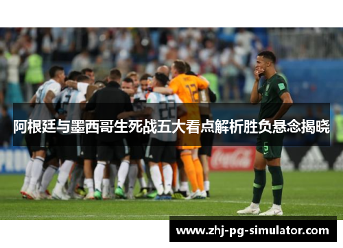 阿根廷与墨西哥生死战五大看点解析胜负悬念揭晓