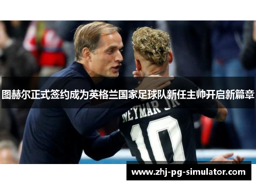 图赫尔正式签约成为英格兰国家足球队新任主帅开启新篇章 图赫尔正式签约成为英格兰国家足球队新任主帅开启新篇章