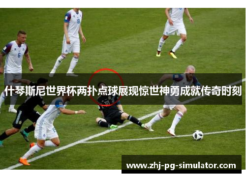 什琴斯尼世界杯两扑点球展现惊世神勇成就传奇时刻 什琴斯尼世界杯两扑点球展现惊世神勇成就传奇时刻