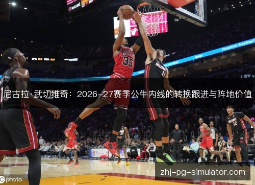 尼古拉·武切维奇:2026-27赛季公牛内线的转换跟进与阵地价值 尼古拉·武切维奇:2026-27赛季公牛内线的转换跟进与阵地价值